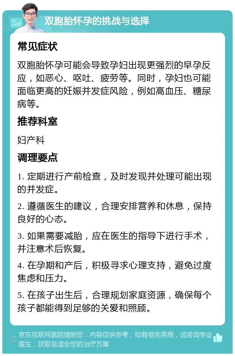 双胞胎怀孕的挑战与选择 常见症状 双胞胎怀孕可能会导致孕妇出现更强烈的早孕反应，如恶心、呕吐、疲劳等。同时，孕妇也可能面临更高的妊娠并发症风险，例如高血压、糖尿病等。 推荐科室 妇产科 调理要点 1. 定期进行产前检查，及时发现并处理可能出现的并发症。 2. 遵循医生的建议，合理安排营养和休息，保持良好的心态。 3. 如果需要减胎，应在医生的指导下进行手术，并注意术后恢复。 4. 在孕期和产后，积极寻求心理支持，避免过度焦虑和压力。 5. 在孩子出生后，合理规划家庭资源，确保每个孩子都能得到足够的关爱和照顾。