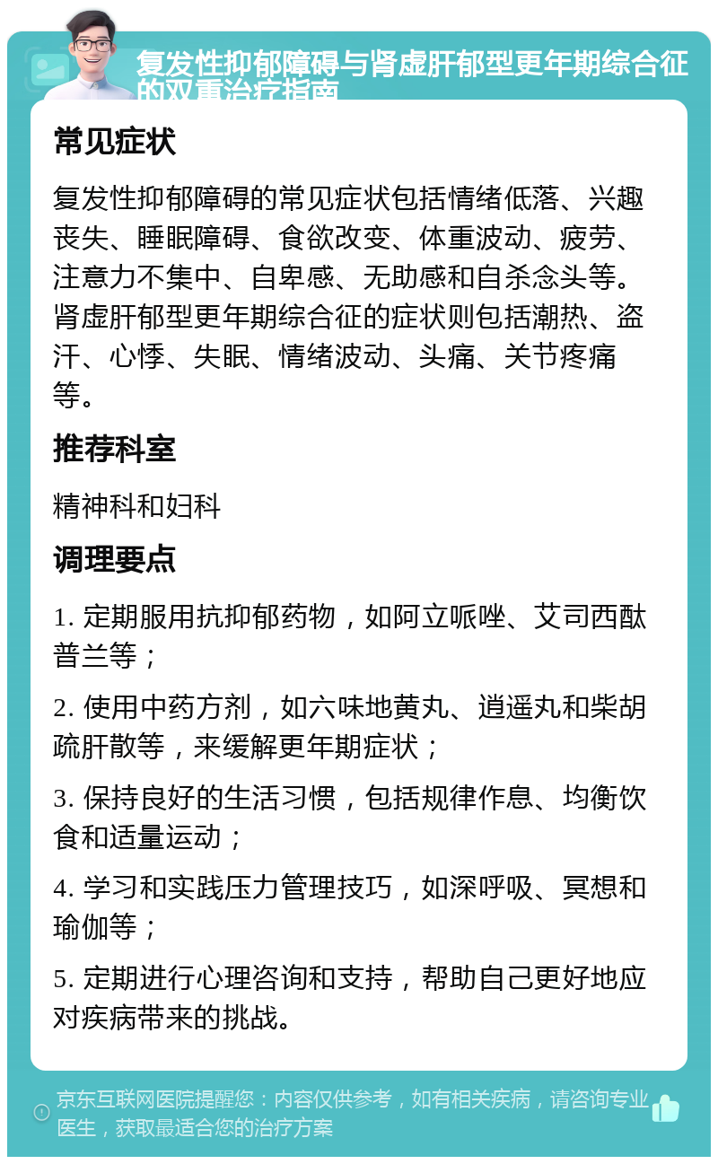 复发性抑郁障碍与肾虚肝郁型更年期综合征的双重治疗指南 常见症状 复发性抑郁障碍的常见症状包括情绪低落、兴趣丧失、睡眠障碍、食欲改变、体重波动、疲劳、注意力不集中、自卑感、无助感和自杀念头等。肾虚肝郁型更年期综合征的症状则包括潮热、盗汗、心悸、失眠、情绪波动、头痛、关节疼痛等。 推荐科室 精神科和妇科 调理要点 1. 定期服用抗抑郁药物，如阿立哌唑、艾司西酞普兰等； 2. 使用中药方剂，如六味地黄丸、逍遥丸和柴胡疏肝散等，来缓解更年期症状； 3. 保持良好的生活习惯，包括规律作息、均衡饮食和适量运动； 4. 学习和实践压力管理技巧，如深呼吸、冥想和瑜伽等； 5. 定期进行心理咨询和支持，帮助自己更好地应对疾病带来的挑战。