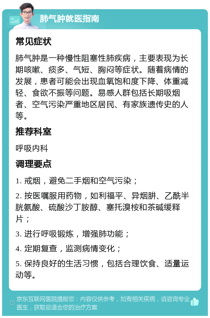 肺气肿就医指南 常见症状 肺气肿是一种慢性阻塞性肺疾病，主要表现为长期咳嗽、痰多、气短、胸闷等症状。随着病情的发展，患者可能会出现血氧饱和度下降、体重减轻、食欲不振等问题。易感人群包括长期吸烟者、空气污染严重地区居民、有家族遗传史的人等。 推荐科室 呼吸内科 调理要点 1. 戒烟，避免二手烟和空气污染； 2. 按医嘱服用药物，如利福平、异烟肼、乙酰半胱氨酸、硫酸沙丁胺醇、塞托溴桉和茶碱缓释片； 3. 进行呼吸锻炼，增强肺功能； 4. 定期复查，监测病情变化； 5. 保持良好的生活习惯，包括合理饮食、适量运动等。