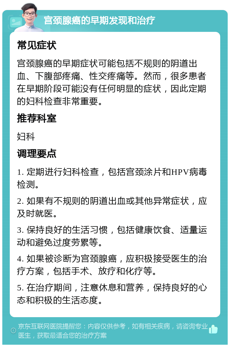 宫颈腺癌的早期发现和治疗 常见症状 宫颈腺癌的早期症状可能包括不规则的阴道出血、下腹部疼痛、性交疼痛等。然而，很多患者在早期阶段可能没有任何明显的症状，因此定期的妇科检查非常重要。 推荐科室 妇科 调理要点 1. 定期进行妇科检查，包括宫颈涂片和HPV病毒检测。 2. 如果有不规则的阴道出血或其他异常症状，应及时就医。 3. 保持良好的生活习惯，包括健康饮食、适量运动和避免过度劳累等。 4. 如果被诊断为宫颈腺癌，应积极接受医生的治疗方案，包括手术、放疗和化疗等。 5. 在治疗期间，注意休息和营养，保持良好的心态和积极的生活态度。