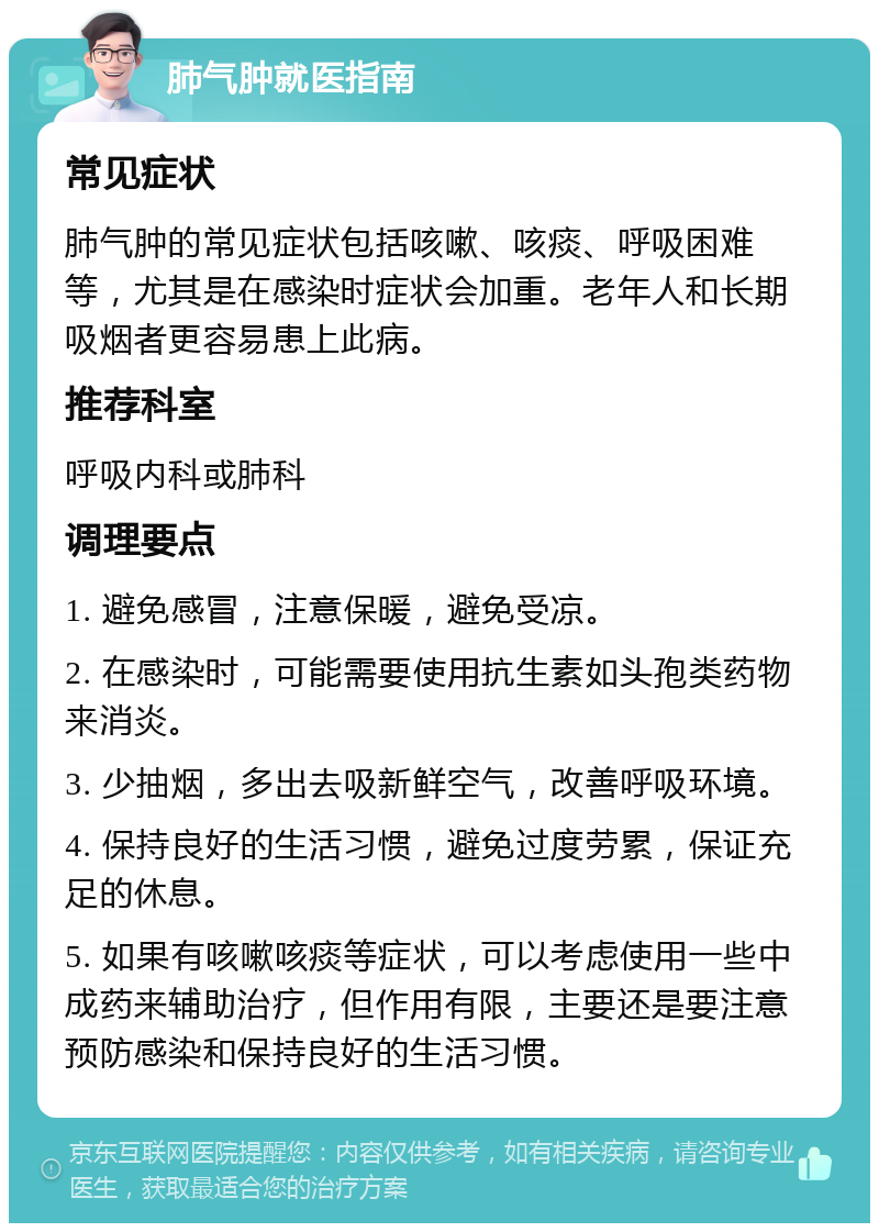 肺气肿就医指南 常见症状 肺气肿的常见症状包括咳嗽、咳痰、呼吸困难等，尤其是在感染时症状会加重。老年人和长期吸烟者更容易患上此病。 推荐科室 呼吸内科或肺科 调理要点 1. 避免感冒，注意保暖，避免受凉。 2. 在感染时，可能需要使用抗生素如头孢类药物来消炎。 3. 少抽烟，多出去吸新鲜空气，改善呼吸环境。 4. 保持良好的生活习惯，避免过度劳累，保证充足的休息。 5. 如果有咳嗽咳痰等症状，可以考虑使用一些中成药来辅助治疗，但作用有限，主要还是要注意预防感染和保持良好的生活习惯。