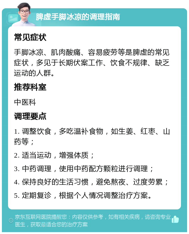 脾虚手脚冰凉的调理指南 常见症状 手脚冰凉、肌肉酸痛、容易疲劳等是脾虚的常见症状，多见于长期伏案工作、饮食不规律、缺乏运动的人群。 推荐科室 中医科 调理要点 1. 调整饮食，多吃温补食物，如生姜、红枣、山药等； 2. 适当运动，增强体质； 3. 中药调理，使用中药配方颗粒进行调理； 4. 保持良好的生活习惯，避免熬夜、过度劳累； 5. 定期复诊，根据个人情况调整治疗方案。