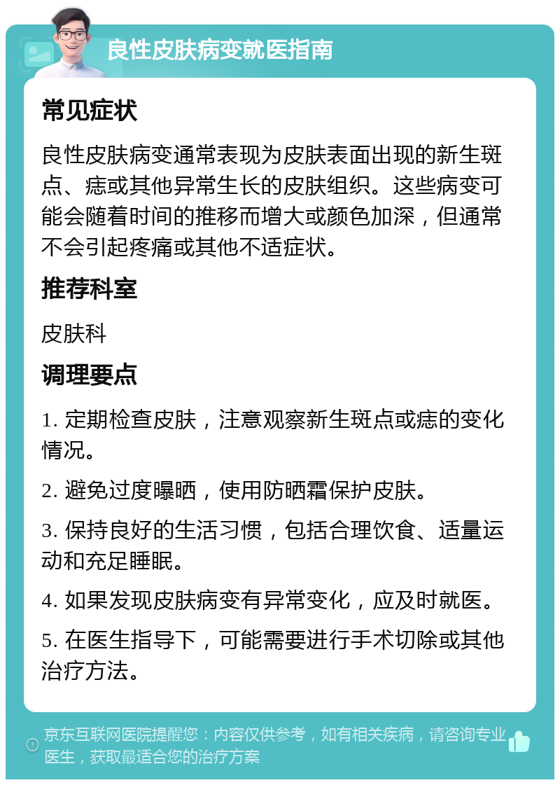 良性皮肤病变就医指南 常见症状 良性皮肤病变通常表现为皮肤表面出现的新生斑点、痣或其他异常生长的皮肤组织。这些病变可能会随着时间的推移而增大或颜色加深，但通常不会引起疼痛或其他不适症状。 推荐科室 皮肤科 调理要点 1. 定期检查皮肤，注意观察新生斑点或痣的变化情况。 2. 避免过度曝晒，使用防晒霜保护皮肤。 3. 保持良好的生活习惯，包括合理饮食、适量运动和充足睡眠。 4. 如果发现皮肤病变有异常变化，应及时就医。 5. 在医生指导下，可能需要进行手术切除或其他治疗方法。