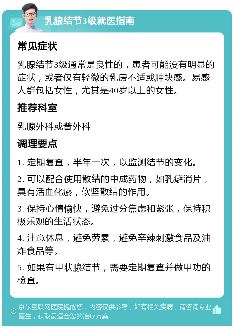 乳腺结节3级就医指南 常见症状 乳腺结节3级通常是良性的，患者可能没有明显的症状，或者仅有轻微的乳房不适或肿块感。易感人群包括女性，尤其是40岁以上的女性。 推荐科室 乳腺外科或普外科 调理要点 1. 定期复查，半年一次，以监测结节的变化。 2. 可以配合使用散结的中成药物，如乳癖消片，具有活血化瘀，软坚散结的作用。 3. 保持心情愉快，避免过分焦虑和紧张，保持积极乐观的生活状态。 4. 注意休息，避免劳累，避免辛辣刺激食品及油炸食品等。 5. 如果有甲状腺结节，需要定期复查并做甲功的检查。