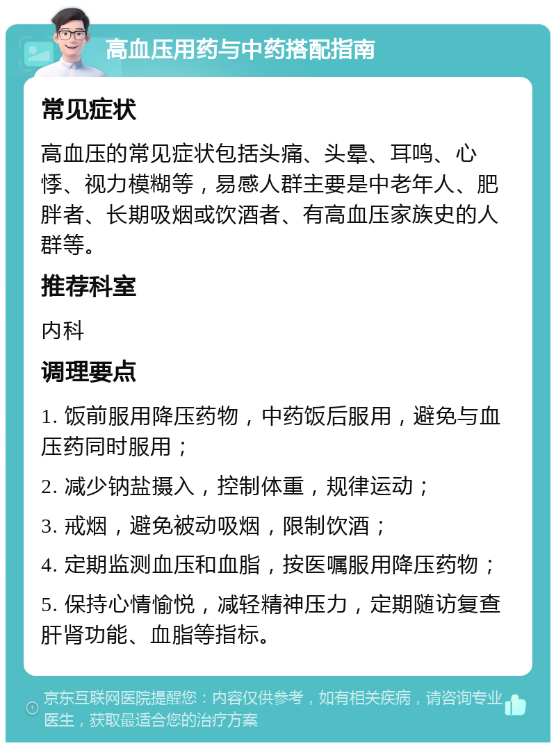 高血压用药与中药搭配指南 常见症状 高血压的常见症状包括头痛、头晕、耳鸣、心悸、视力模糊等，易感人群主要是中老年人、肥胖者、长期吸烟或饮酒者、有高血压家族史的人群等。 推荐科室 内科 调理要点 1. 饭前服用降压药物，中药饭后服用，避免与血压药同时服用； 2. 减少钠盐摄入，控制体重，规律运动； 3. 戒烟，避免被动吸烟，限制饮酒； 4. 定期监测血压和血脂，按医嘱服用降压药物； 5. 保持心情愉悦，减轻精神压力，定期随访复查肝肾功能、血脂等指标。