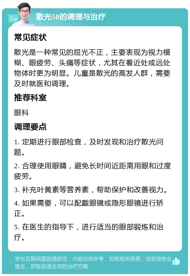 散光50的调理与治疗 常见症状 散光是一种常见的屈光不正，主要表现为视力模糊、眼疲劳、头痛等症状，尤其在看近处或远处物体时更为明显。儿童是散光的高发人群，需要及时就医和调理。 推荐科室 眼科 调理要点 1. 定期进行眼部检查，及时发现和治疗散光问题。 2. 合理使用眼睛，避免长时间近距离用眼和过度疲劳。 3. 补充叶黄素等营养素，帮助保护和改善视力。 4. 如果需要，可以配戴眼镜或隐形眼镜进行矫正。 5. 在医生的指导下，进行适当的眼部锻炼和治疗。