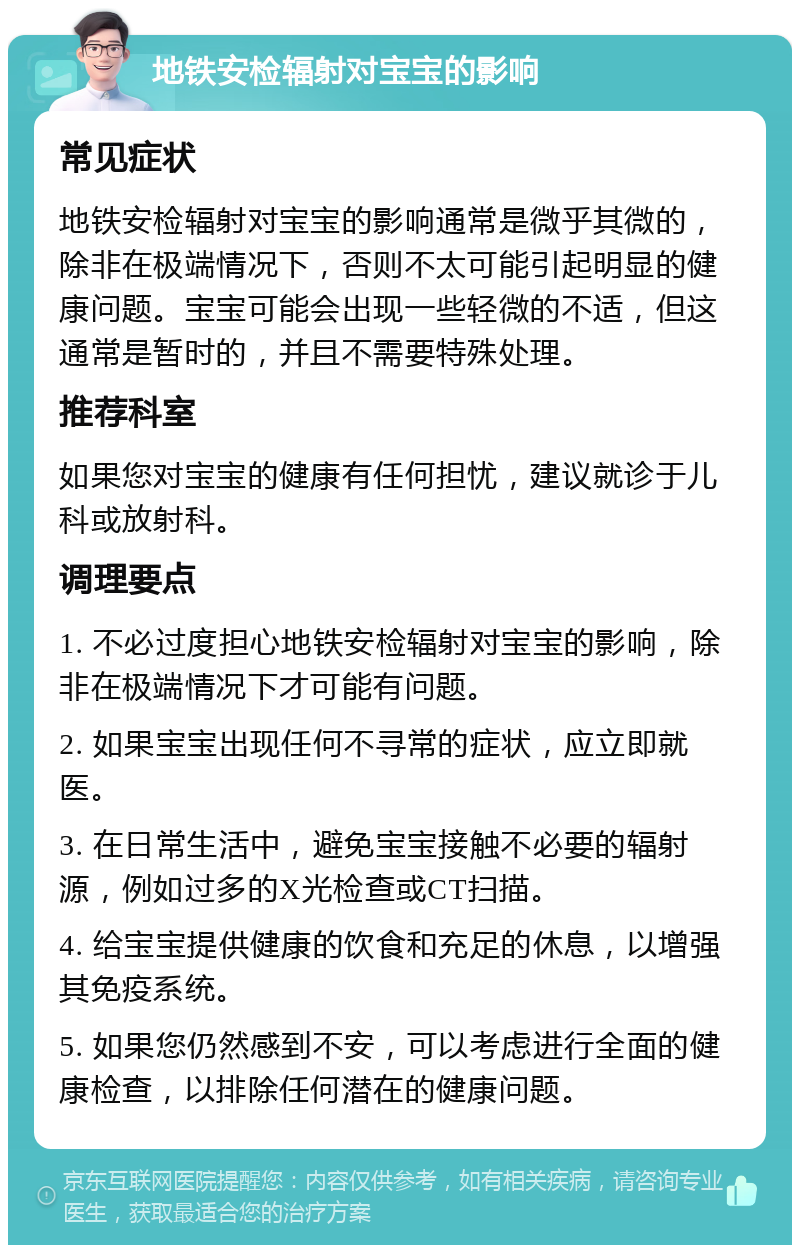 地铁安检辐射对宝宝的影响 常见症状 地铁安检辐射对宝宝的影响通常是微乎其微的，除非在极端情况下，否则不太可能引起明显的健康问题。宝宝可能会出现一些轻微的不适，但这通常是暂时的，并且不需要特殊处理。 推荐科室 如果您对宝宝的健康有任何担忧，建议就诊于儿科或放射科。 调理要点 1. 不必过度担心地铁安检辐射对宝宝的影响，除非在极端情况下才可能有问题。 2. 如果宝宝出现任何不寻常的症状，应立即就医。 3. 在日常生活中，避免宝宝接触不必要的辐射源，例如过多的X光检查或CT扫描。 4. 给宝宝提供健康的饮食和充足的休息，以增强其免疫系统。 5. 如果您仍然感到不安，可以考虑进行全面的健康检查，以排除任何潜在的健康问题。