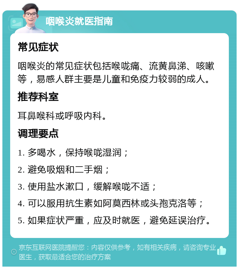 咽喉炎就医指南 常见症状 咽喉炎的常见症状包括喉咙痛、流黄鼻涕、咳嗽等，易感人群主要是儿童和免疫力较弱的成人。 推荐科室 耳鼻喉科或呼吸内科。 调理要点 1. 多喝水，保持喉咙湿润； 2. 避免吸烟和二手烟； 3. 使用盐水漱口，缓解喉咙不适； 4. 可以服用抗生素如阿莫西林或头孢克洛等； 5. 如果症状严重，应及时就医，避免延误治疗。