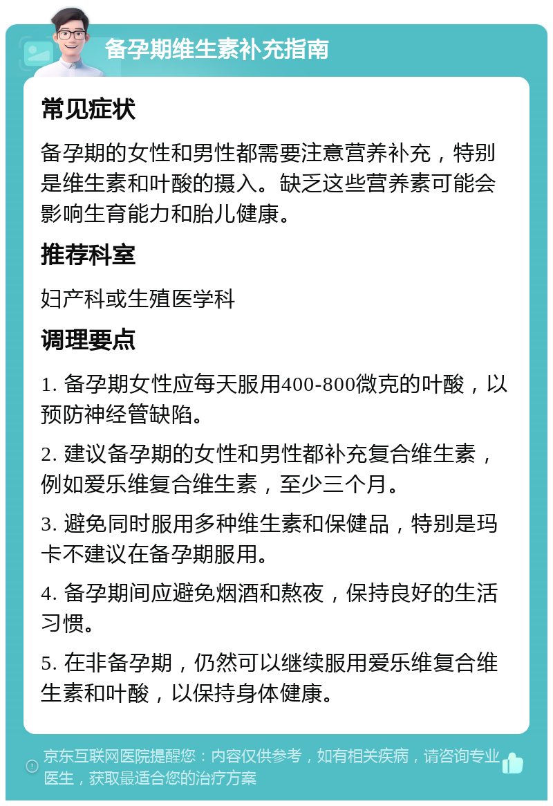 备孕期维生素补充指南 常见症状 备孕期的女性和男性都需要注意营养补充，特别是维生素和叶酸的摄入。缺乏这些营养素可能会影响生育能力和胎儿健康。 推荐科室 妇产科或生殖医学科 调理要点 1. 备孕期女性应每天服用400-800微克的叶酸，以预防神经管缺陷。 2. 建议备孕期的女性和男性都补充复合维生素，例如爱乐维复合维生素，至少三个月。 3. 避免同时服用多种维生素和保健品，特别是玛卡不建议在备孕期服用。 4. 备孕期间应避免烟酒和熬夜，保持良好的生活习惯。 5. 在非备孕期，仍然可以继续服用爱乐维复合维生素和叶酸，以保持身体健康。