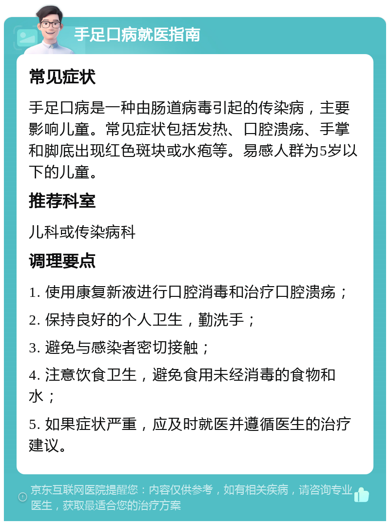 手足口病就医指南 常见症状 手足口病是一种由肠道病毒引起的传染病，主要影响儿童。常见症状包括发热、口腔溃疡、手掌和脚底出现红色斑块或水疱等。易感人群为5岁以下的儿童。 推荐科室 儿科或传染病科 调理要点 1. 使用康复新液进行口腔消毒和治疗口腔溃疡； 2. 保持良好的个人卫生，勤洗手； 3. 避免与感染者密切接触； 4. 注意饮食卫生，避免食用未经消毒的食物和水； 5. 如果症状严重，应及时就医并遵循医生的治疗建议。