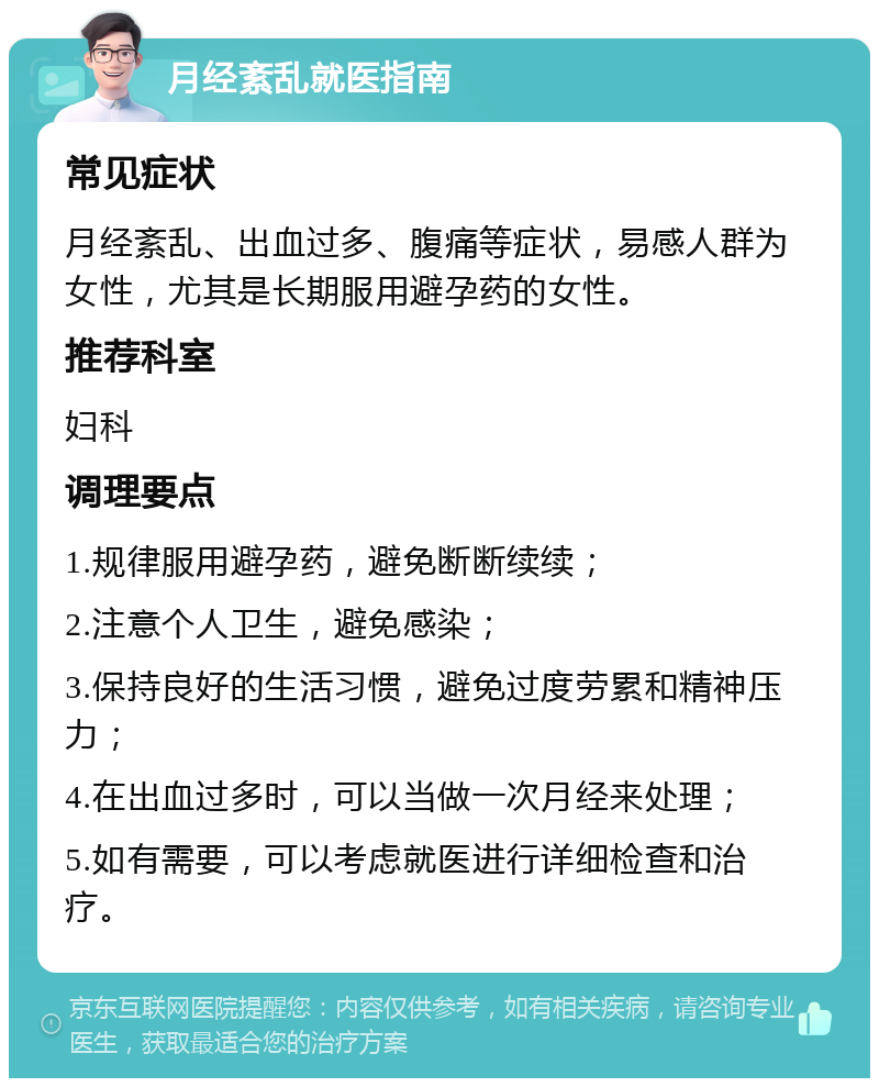 月经紊乱就医指南 常见症状 月经紊乱、出血过多、腹痛等症状，易感人群为女性，尤其是长期服用避孕药的女性。 推荐科室 妇科 调理要点 1.规律服用避孕药，避免断断续续； 2.注意个人卫生，避免感染； 3.保持良好的生活习惯，避免过度劳累和精神压力； 4.在出血过多时，可以当做一次月经来处理； 5.如有需要，可以考虑就医进行详细检查和治疗。