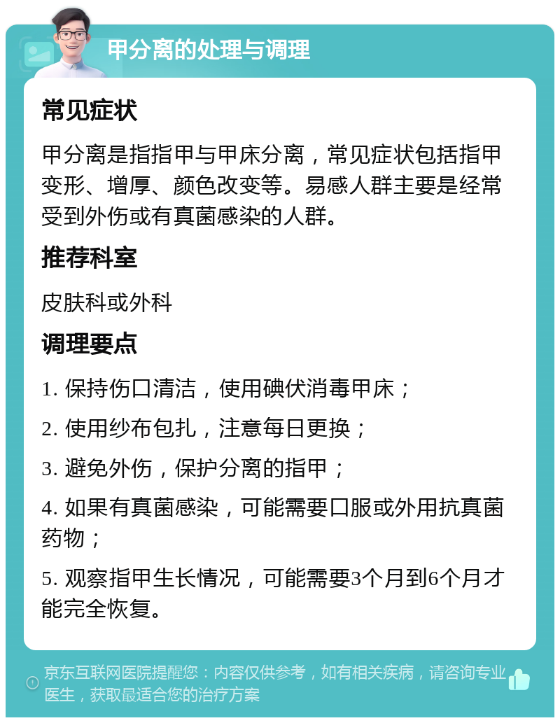 甲分离的处理与调理 常见症状 甲分离是指指甲与甲床分离，常见症状包括指甲变形、增厚、颜色改变等。易感人群主要是经常受到外伤或有真菌感染的人群。 推荐科室 皮肤科或外科 调理要点 1. 保持伤口清洁，使用碘伏消毒甲床； 2. 使用纱布包扎，注意每日更换； 3. 避免外伤，保护分离的指甲； 4. 如果有真菌感染，可能需要口服或外用抗真菌药物； 5. 观察指甲生长情况，可能需要3个月到6个月才能完全恢复。