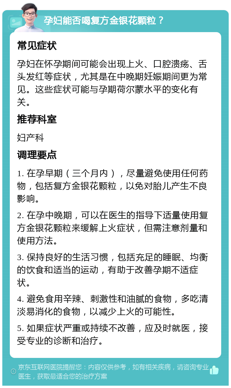 孕妇能否喝复方金银花颗粒？ 常见症状 孕妇在怀孕期间可能会出现上火、口腔溃疡、舌头发红等症状，尤其是在中晚期妊娠期间更为常见。这些症状可能与孕期荷尔蒙水平的变化有关。 推荐科室 妇产科 调理要点 1. 在孕早期（三个月内），尽量避免使用任何药物，包括复方金银花颗粒，以免对胎儿产生不良影响。 2. 在孕中晚期，可以在医生的指导下适量使用复方金银花颗粒来缓解上火症状，但需注意剂量和使用方法。 3. 保持良好的生活习惯，包括充足的睡眠、均衡的饮食和适当的运动，有助于改善孕期不适症状。 4. 避免食用辛辣、刺激性和油腻的食物，多吃清淡易消化的食物，以减少上火的可能性。 5. 如果症状严重或持续不改善，应及时就医，接受专业的诊断和治疗。