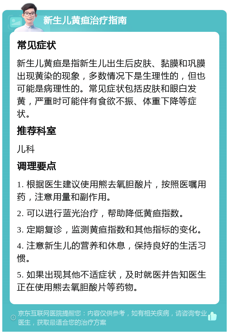 新生儿黄疸治疗指南 常见症状 新生儿黄疸是指新生儿出生后皮肤、黏膜和巩膜出现黄染的现象，多数情况下是生理性的，但也可能是病理性的。常见症状包括皮肤和眼白发黄，严重时可能伴有食欲不振、体重下降等症状。 推荐科室 儿科 调理要点 1. 根据医生建议使用熊去氧胆酸片，按照医嘱用药，注意用量和副作用。 2. 可以进行蓝光治疗，帮助降低黄疸指数。 3. 定期复诊，监测黄疸指数和其他指标的变化。 4. 注意新生儿的营养和休息，保持良好的生活习惯。 5. 如果出现其他不适症状，及时就医并告知医生正在使用熊去氧胆酸片等药物。