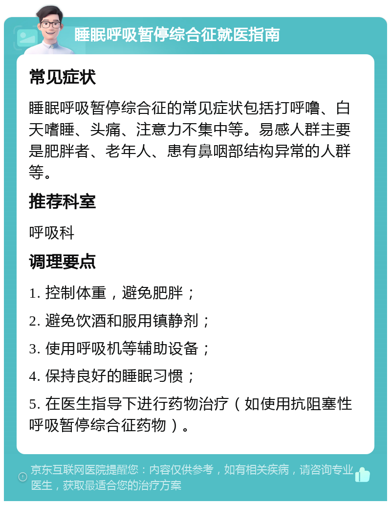 睡眠呼吸暂停综合征就医指南 常见症状 睡眠呼吸暂停综合征的常见症状包括打呼噜、白天嗜睡、头痛、注意力不集中等。易感人群主要是肥胖者、老年人、患有鼻咽部结构异常的人群等。 推荐科室 呼吸科 调理要点 1. 控制体重，避免肥胖； 2. 避免饮酒和服用镇静剂； 3. 使用呼吸机等辅助设备； 4. 保持良好的睡眠习惯； 5. 在医生指导下进行药物治疗（如使用抗阻塞性呼吸暂停综合征药物）。