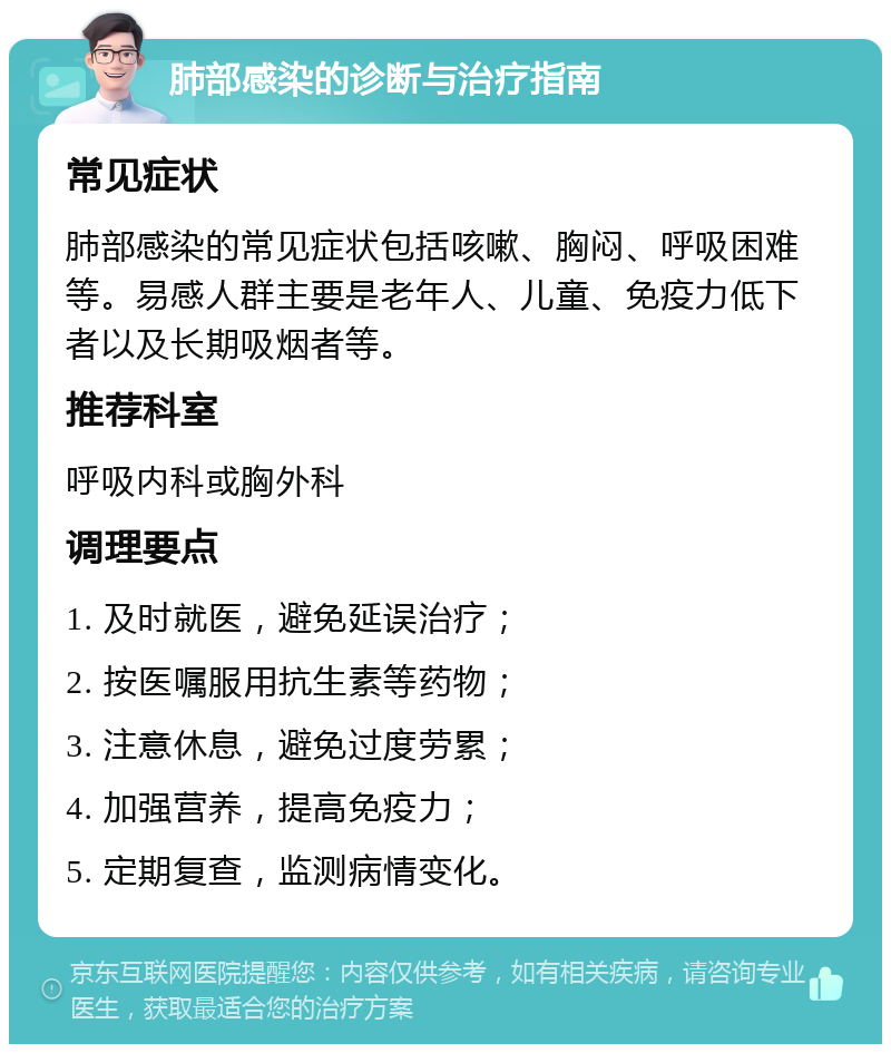 肺部感染的诊断与治疗指南 常见症状 肺部感染的常见症状包括咳嗽、胸闷、呼吸困难等。易感人群主要是老年人、儿童、免疫力低下者以及长期吸烟者等。 推荐科室 呼吸内科或胸外科 调理要点 1. 及时就医，避免延误治疗； 2. 按医嘱服用抗生素等药物； 3. 注意休息，避免过度劳累； 4. 加强营养，提高免疫力； 5. 定期复查，监测病情变化。