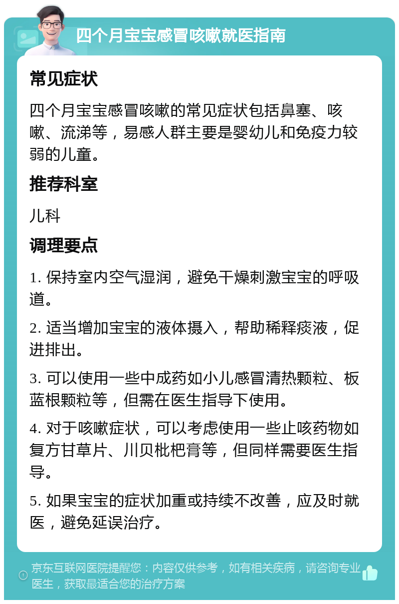 四个月宝宝感冒咳嗽就医指南 常见症状 四个月宝宝感冒咳嗽的常见症状包括鼻塞、咳嗽、流涕等，易感人群主要是婴幼儿和免疫力较弱的儿童。 推荐科室 儿科 调理要点 1. 保持室内空气湿润，避免干燥刺激宝宝的呼吸道。 2. 适当增加宝宝的液体摄入，帮助稀释痰液，促进排出。 3. 可以使用一些中成药如小儿感冒清热颗粒、板蓝根颗粒等，但需在医生指导下使用。 4. 对于咳嗽症状，可以考虑使用一些止咳药物如复方甘草片、川贝枇杷膏等，但同样需要医生指导。 5. 如果宝宝的症状加重或持续不改善，应及时就医，避免延误治疗。