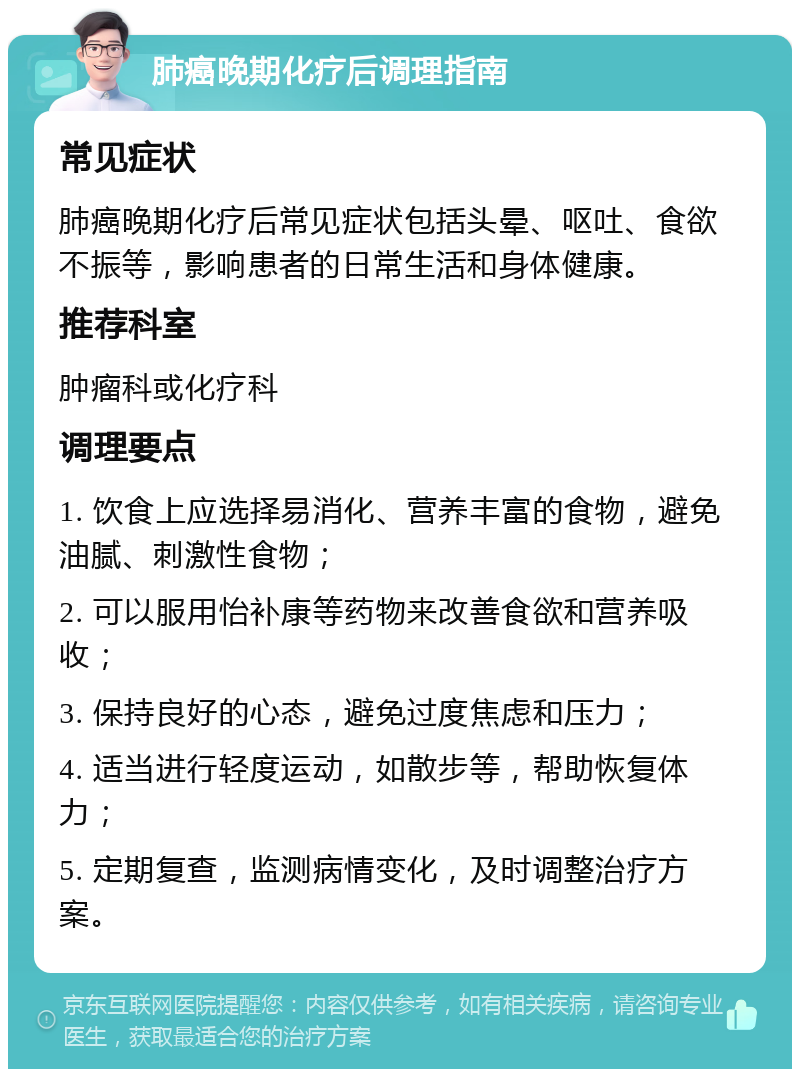 肺癌晚期化疗后调理指南 常见症状 肺癌晚期化疗后常见症状包括头晕、呕吐、食欲不振等，影响患者的日常生活和身体健康。 推荐科室 肿瘤科或化疗科 调理要点 1. 饮食上应选择易消化、营养丰富的食物，避免油腻、刺激性食物； 2. 可以服用怡补康等药物来改善食欲和营养吸收； 3. 保持良好的心态，避免过度焦虑和压力； 4. 适当进行轻度运动，如散步等，帮助恢复体力； 5. 定期复查，监测病情变化，及时调整治疗方案。