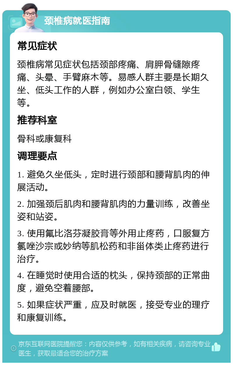 颈椎病就医指南 常见症状 颈椎病常见症状包括颈部疼痛、肩胛骨缝隙疼痛、头晕、手臂麻木等。易感人群主要是长期久坐、低头工作的人群，例如办公室白领、学生等。 推荐科室 骨科或康复科 调理要点 1. 避免久坐低头，定时进行颈部和腰背肌肉的伸展活动。 2. 加强颈后肌肉和腰背肌肉的力量训练，改善坐姿和站姿。 3. 使用氟比洛芬凝胶膏等外用止疼药，口服复方氯唑沙宗或妙纳等肌松药和非甾体类止疼药进行治疗。 4. 在睡觉时使用合适的枕头，保持颈部的正常曲度，避免空着腰部。 5. 如果症状严重，应及时就医，接受专业的理疗和康复训练。