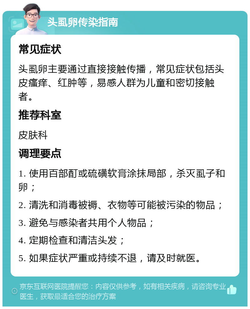 头虱卵传染指南 常见症状 头虱卵主要通过直接接触传播，常见症状包括头皮瘙痒、红肿等，易感人群为儿童和密切接触者。 推荐科室 皮肤科 调理要点 1. 使用百部酊或硫磺软膏涂抹局部，杀灭虱子和卵； 2. 清洗和消毒被褥、衣物等可能被污染的物品； 3. 避免与感染者共用个人物品； 4. 定期检查和清洁头发； 5. 如果症状严重或持续不退，请及时就医。