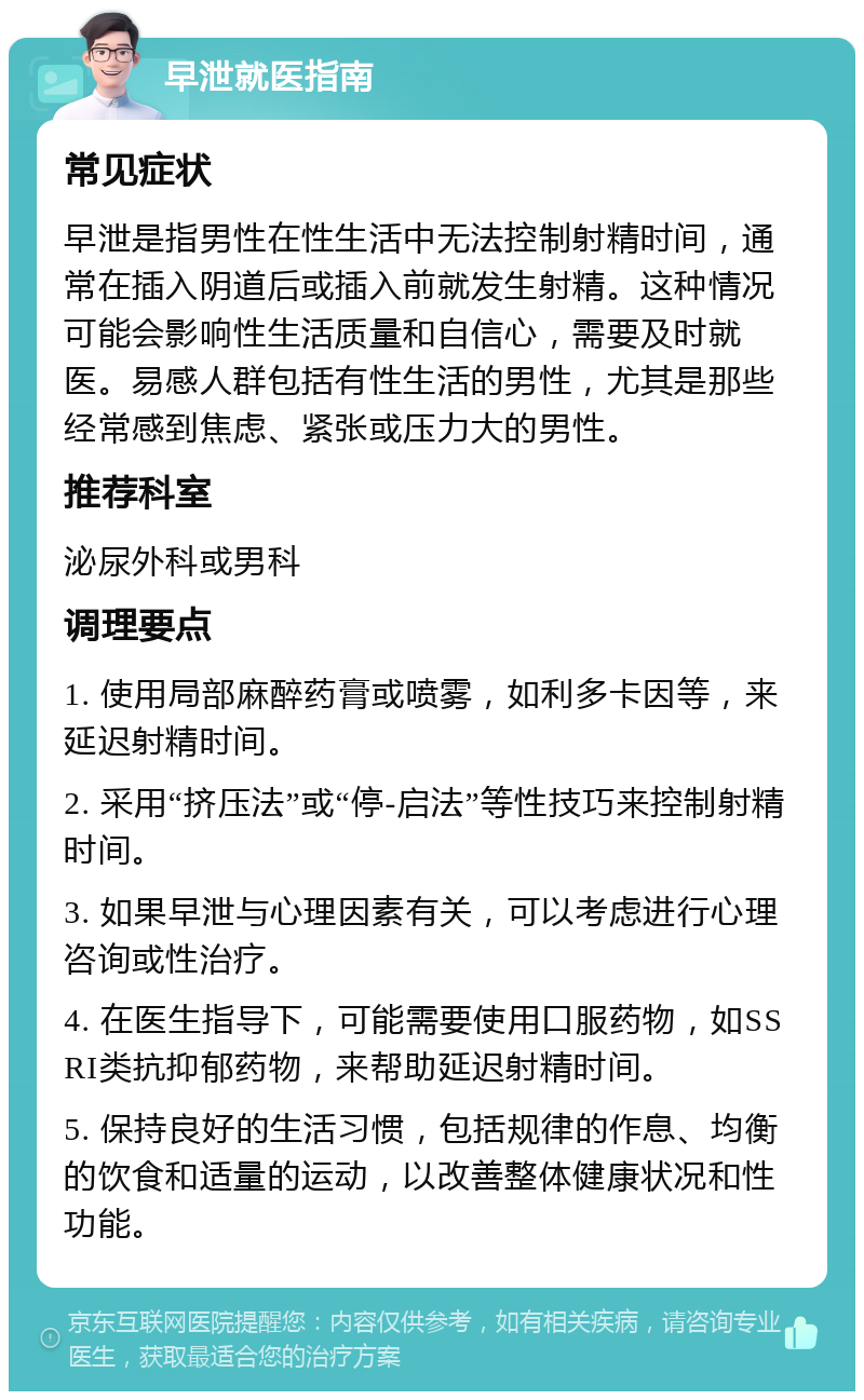 早泄就医指南 常见症状 早泄是指男性在性生活中无法控制射精时间，通常在插入阴道后或插入前就发生射精。这种情况可能会影响性生活质量和自信心，需要及时就医。易感人群包括有性生活的男性，尤其是那些经常感到焦虑、紧张或压力大的男性。 推荐科室 泌尿外科或男科 调理要点 1. 使用局部麻醉药膏或喷雾，如利多卡因等，来延迟射精时间。 2. 采用“挤压法”或“停-启法”等性技巧来控制射精时间。 3. 如果早泄与心理因素有关，可以考虑进行心理咨询或性治疗。 4. 在医生指导下，可能需要使用口服药物，如SSRI类抗抑郁药物，来帮助延迟射精时间。 5. 保持良好的生活习惯，包括规律的作息、均衡的饮食和适量的运动，以改善整体健康状况和性功能。