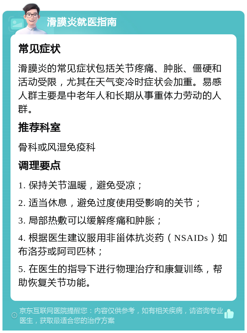 滑膜炎就医指南 常见症状 滑膜炎的常见症状包括关节疼痛、肿胀、僵硬和活动受限，尤其在天气变冷时症状会加重。易感人群主要是中老年人和长期从事重体力劳动的人群。 推荐科室 骨科或风湿免疫科 调理要点 1. 保持关节温暖，避免受凉； 2. 适当休息，避免过度使用受影响的关节； 3. 局部热敷可以缓解疼痛和肿胀； 4. 根据医生建议服用非甾体抗炎药（NSAIDs）如布洛芬或阿司匹林； 5. 在医生的指导下进行物理治疗和康复训练，帮助恢复关节功能。