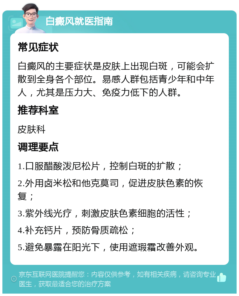 白癜风就医指南 常见症状 白癜风的主要症状是皮肤上出现白斑，可能会扩散到全身各个部位。易感人群包括青少年和中年人，尤其是压力大、免疫力低下的人群。 推荐科室 皮肤科 调理要点 1.口服醋酸泼尼松片，控制白斑的扩散； 2.外用卤米松和他克莫司，促进皮肤色素的恢复； 3.紫外线光疗，刺激皮肤色素细胞的活性； 4.补充钙片，预防骨质疏松； 5.避免暴露在阳光下，使用遮瑕霜改善外观。