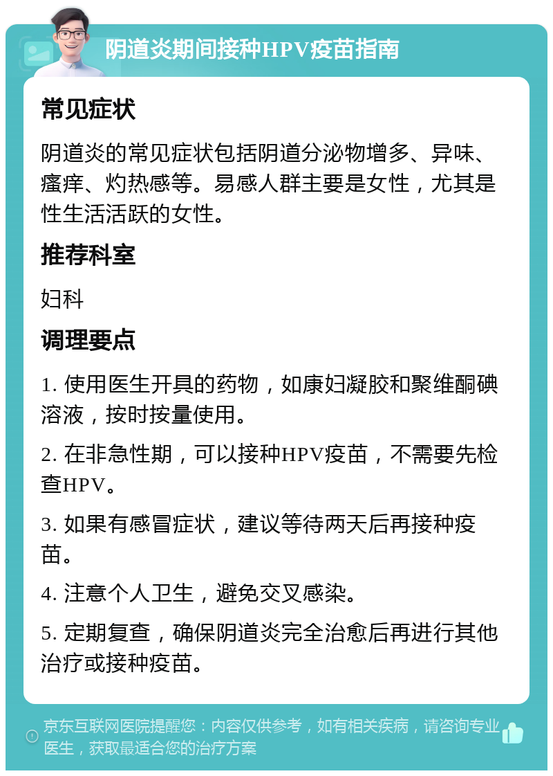 阴道炎期间接种HPV疫苗指南 常见症状 阴道炎的常见症状包括阴道分泌物增多、异味、瘙痒、灼热感等。易感人群主要是女性，尤其是性生活活跃的女性。 推荐科室 妇科 调理要点 1. 使用医生开具的药物，如康妇凝胶和聚维酮碘溶液，按时按量使用。 2. 在非急性期，可以接种HPV疫苗，不需要先检查HPV。 3. 如果有感冒症状，建议等待两天后再接种疫苗。 4. 注意个人卫生，避免交叉感染。 5. 定期复查，确保阴道炎完全治愈后再进行其他治疗或接种疫苗。