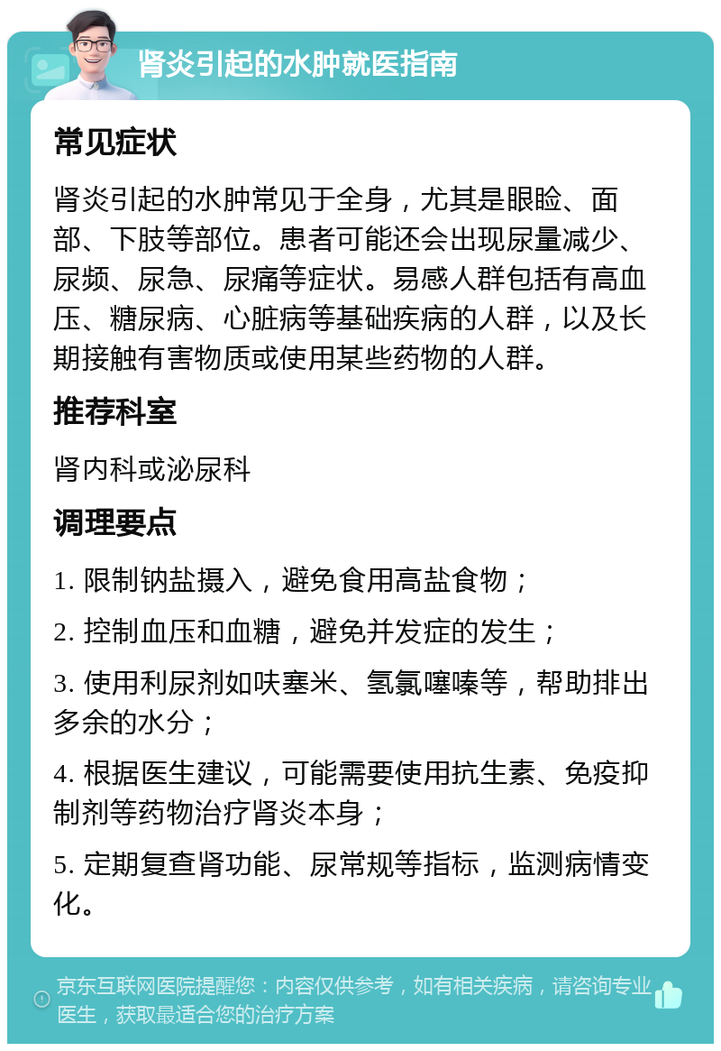 肾炎引起的水肿就医指南 常见症状 肾炎引起的水肿常见于全身，尤其是眼睑、面部、下肢等部位。患者可能还会出现尿量减少、尿频、尿急、尿痛等症状。易感人群包括有高血压、糖尿病、心脏病等基础疾病的人群，以及长期接触有害物质或使用某些药物的人群。 推荐科室 肾内科或泌尿科 调理要点 1. 限制钠盐摄入，避免食用高盐食物； 2. 控制血压和血糖，避免并发症的发生； 3. 使用利尿剂如呋塞米、氢氯噻嗪等，帮助排出多余的水分； 4. 根据医生建议，可能需要使用抗生素、免疫抑制剂等药物治疗肾炎本身； 5. 定期复查肾功能、尿常规等指标，监测病情变化。