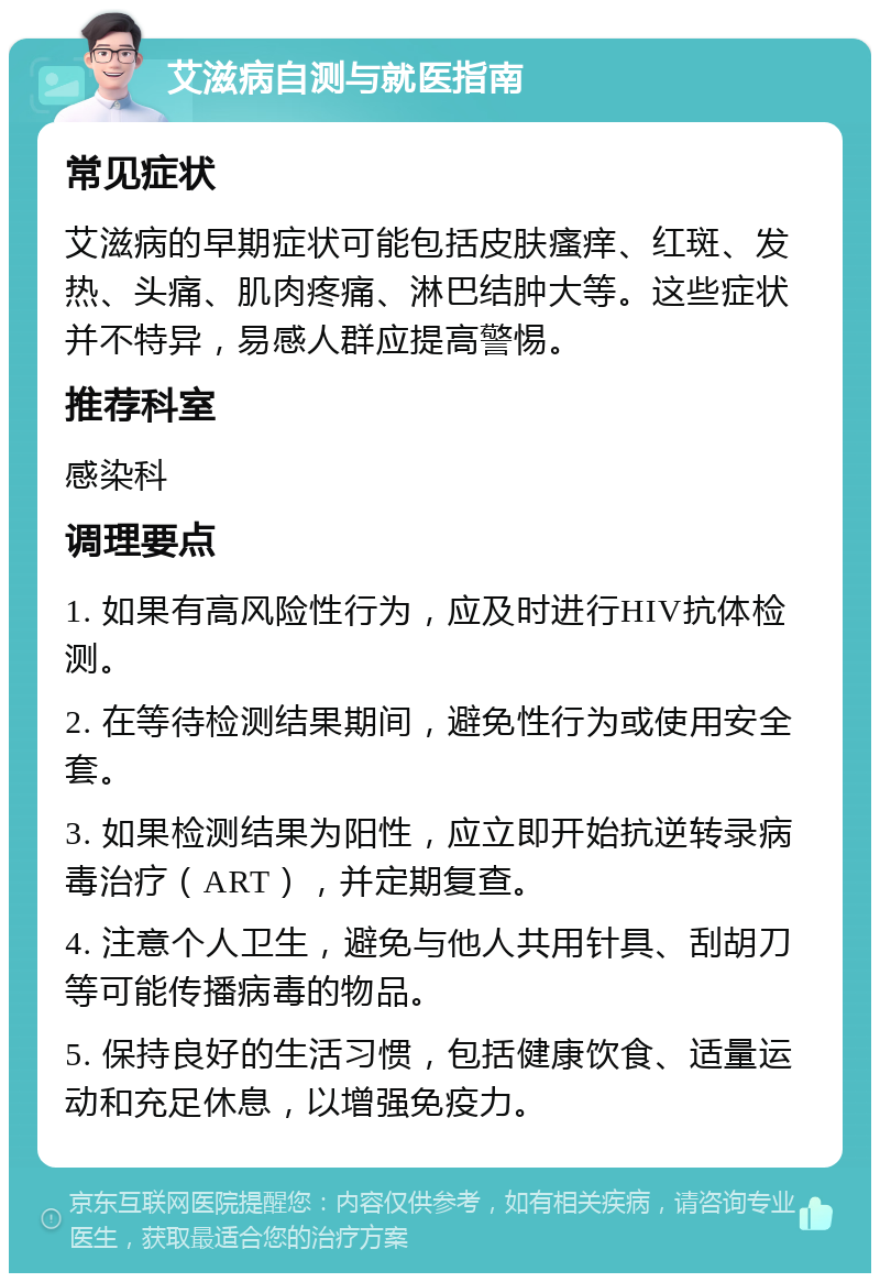 艾滋病自测与就医指南 常见症状 艾滋病的早期症状可能包括皮肤瘙痒、红斑、发热、头痛、肌肉疼痛、淋巴结肿大等。这些症状并不特异，易感人群应提高警惕。 推荐科室 感染科 调理要点 1. 如果有高风险性行为，应及时进行HIV抗体检测。 2. 在等待检测结果期间，避免性行为或使用安全套。 3. 如果检测结果为阳性，应立即开始抗逆转录病毒治疗（ART），并定期复查。 4. 注意个人卫生，避免与他人共用针具、刮胡刀等可能传播病毒的物品。 5. 保持良好的生活习惯，包括健康饮食、适量运动和充足休息，以增强免疫力。