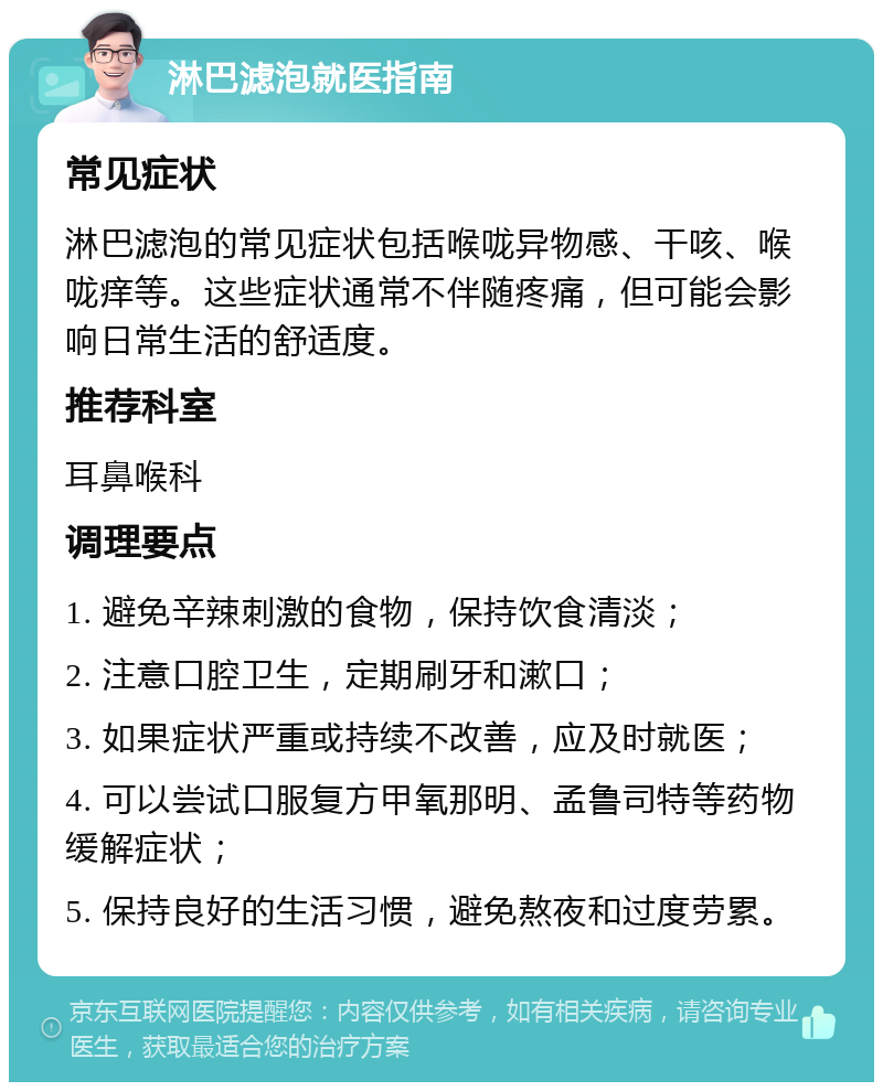 淋巴滤泡就医指南 常见症状 淋巴滤泡的常见症状包括喉咙异物感、干咳、喉咙痒等。这些症状通常不伴随疼痛，但可能会影响日常生活的舒适度。 推荐科室 耳鼻喉科 调理要点 1. 避免辛辣刺激的食物，保持饮食清淡； 2. 注意口腔卫生，定期刷牙和漱口； 3. 如果症状严重或持续不改善，应及时就医； 4. 可以尝试口服复方甲氧那明、孟鲁司特等药物缓解症状； 5. 保持良好的生活习惯，避免熬夜和过度劳累。