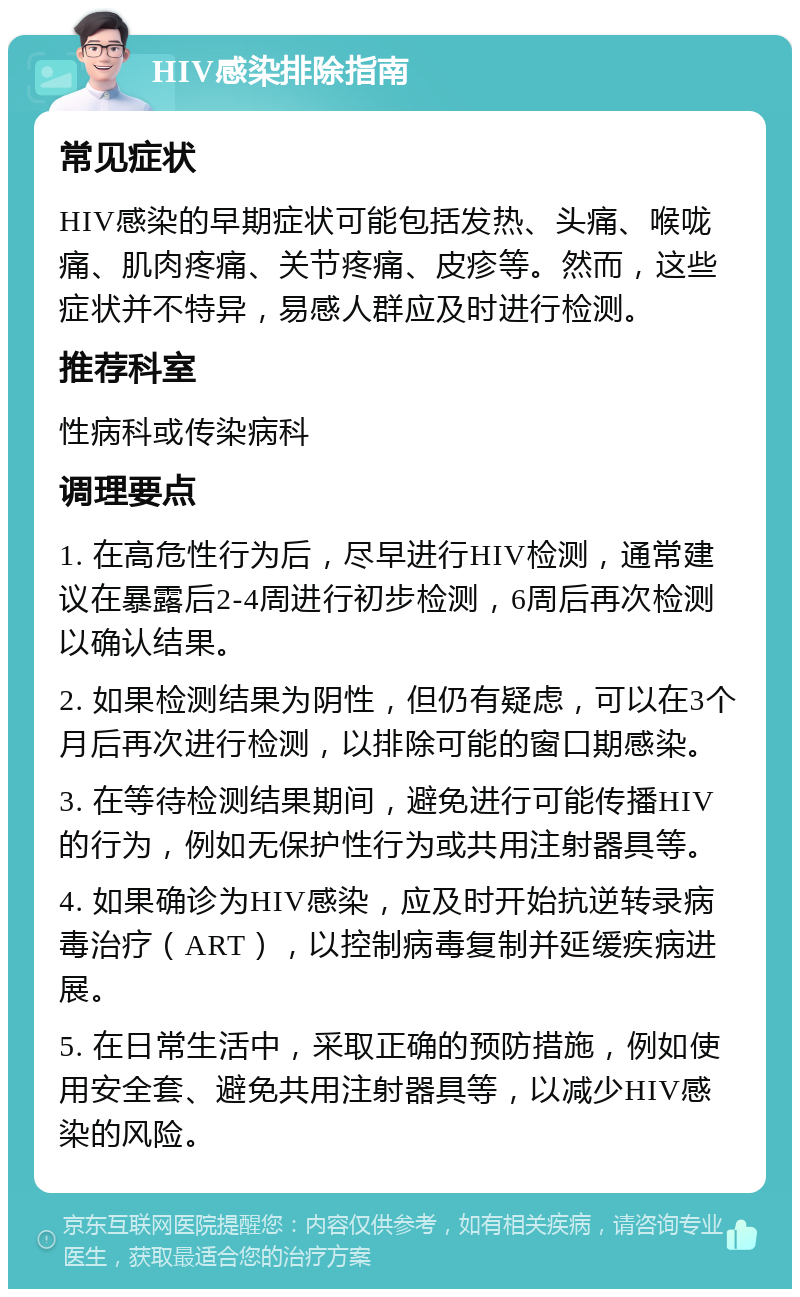 HIV感染排除指南 常见症状 HIV感染的早期症状可能包括发热、头痛、喉咙痛、肌肉疼痛、关节疼痛、皮疹等。然而，这些症状并不特异，易感人群应及时进行检测。 推荐科室 性病科或传染病科 调理要点 1. 在高危性行为后，尽早进行HIV检测，通常建议在暴露后2-4周进行初步检测，6周后再次检测以确认结果。 2. 如果检测结果为阴性，但仍有疑虑，可以在3个月后再次进行检测，以排除可能的窗口期感染。 3. 在等待检测结果期间，避免进行可能传播HIV的行为，例如无保护性行为或共用注射器具等。 4. 如果确诊为HIV感染，应及时开始抗逆转录病毒治疗（ART），以控制病毒复制并延缓疾病进展。 5. 在日常生活中，采取正确的预防措施，例如使用安全套、避免共用注射器具等，以减少HIV感染的风险。