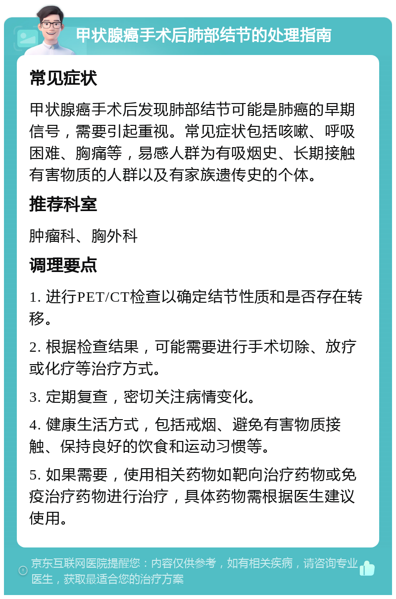 甲状腺癌手术后肺部结节的处理指南 常见症状 甲状腺癌手术后发现肺部结节可能是肺癌的早期信号，需要引起重视。常见症状包括咳嗽、呼吸困难、胸痛等，易感人群为有吸烟史、长期接触有害物质的人群以及有家族遗传史的个体。 推荐科室 肿瘤科、胸外科 调理要点 1. 进行PET/CT检查以确定结节性质和是否存在转移。 2. 根据检查结果，可能需要进行手术切除、放疗或化疗等治疗方式。 3. 定期复查，密切关注病情变化。 4. 健康生活方式，包括戒烟、避免有害物质接触、保持良好的饮食和运动习惯等。 5. 如果需要，使用相关药物如靶向治疗药物或免疫治疗药物进行治疗，具体药物需根据医生建议使用。