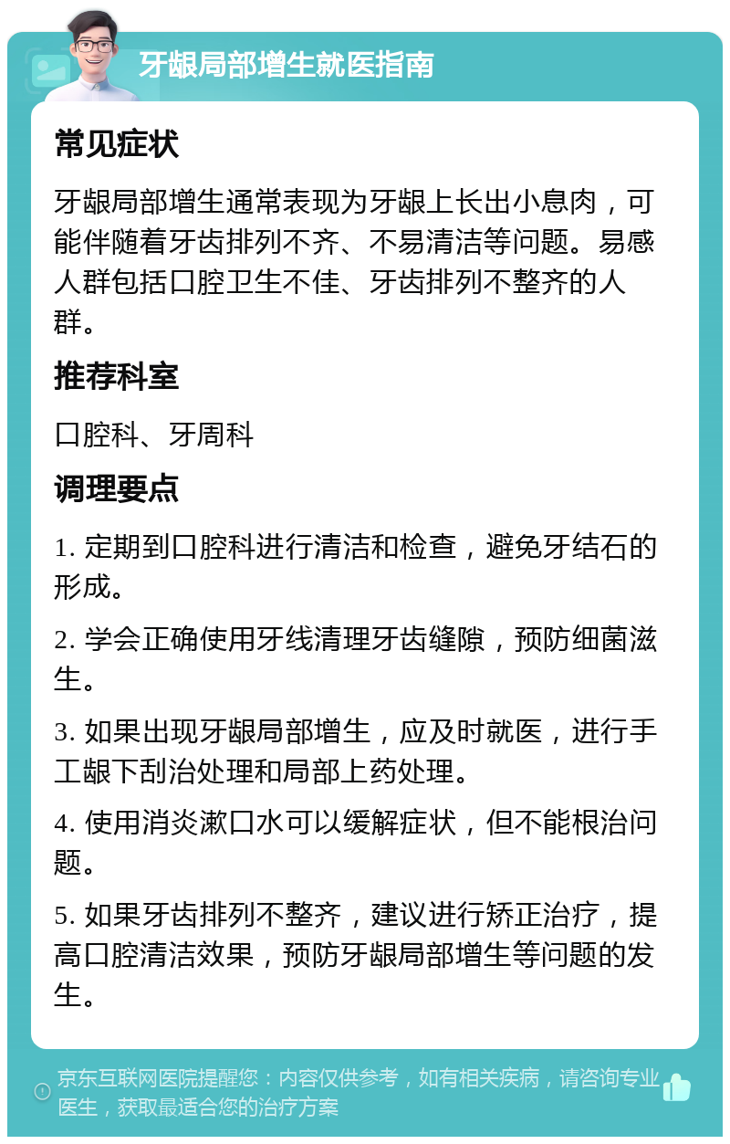 牙龈局部增生就医指南 常见症状 牙龈局部增生通常表现为牙龈上长出小息肉，可能伴随着牙齿排列不齐、不易清洁等问题。易感人群包括口腔卫生不佳、牙齿排列不整齐的人群。 推荐科室 口腔科、牙周科 调理要点 1. 定期到口腔科进行清洁和检查，避免牙结石的形成。 2. 学会正确使用牙线清理牙齿缝隙，预防细菌滋生。 3. 如果出现牙龈局部增生，应及时就医，进行手工龈下刮治处理和局部上药处理。 4. 使用消炎漱口水可以缓解症状，但不能根治问题。 5. 如果牙齿排列不整齐，建议进行矫正治疗，提高口腔清洁效果，预防牙龈局部增生等问题的发生。