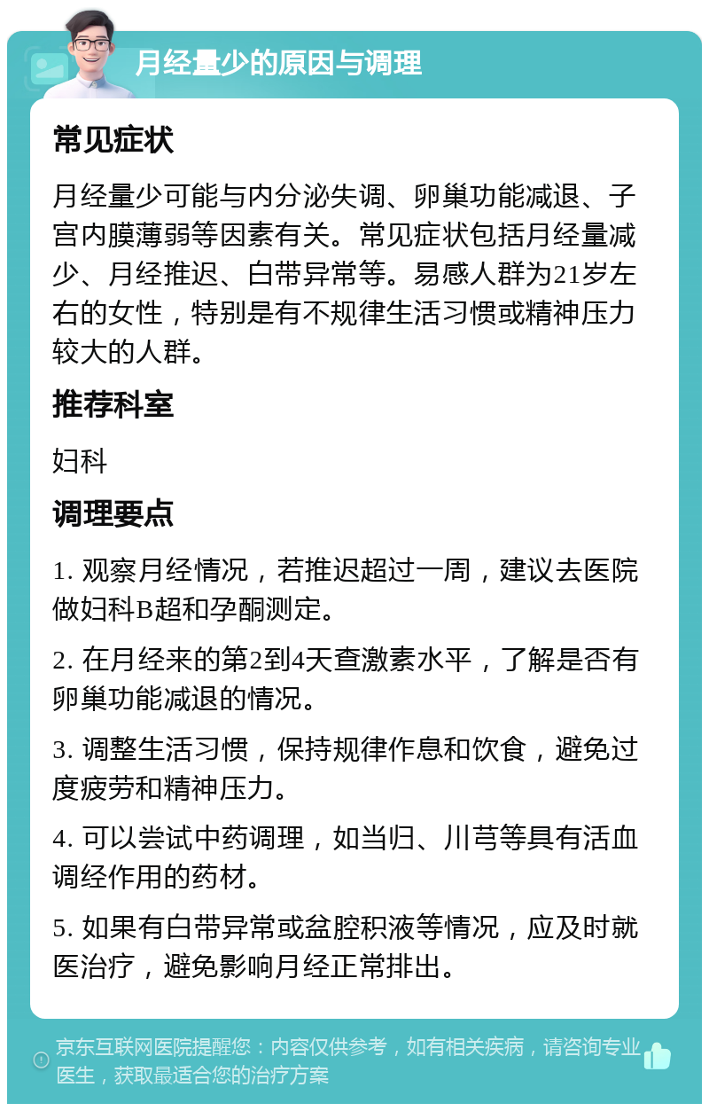 月经量少的原因与调理 常见症状 月经量少可能与内分泌失调、卵巢功能减退、子宫内膜薄弱等因素有关。常见症状包括月经量减少、月经推迟、白带异常等。易感人群为21岁左右的女性，特别是有不规律生活习惯或精神压力较大的人群。 推荐科室 妇科 调理要点 1. 观察月经情况，若推迟超过一周，建议去医院做妇科B超和孕酮测定。 2. 在月经来的第2到4天查激素水平，了解是否有卵巢功能减退的情况。 3. 调整生活习惯，保持规律作息和饮食，避免过度疲劳和精神压力。 4. 可以尝试中药调理，如当归、川芎等具有活血调经作用的药材。 5. 如果有白带异常或盆腔积液等情况，应及时就医治疗，避免影响月经正常排出。