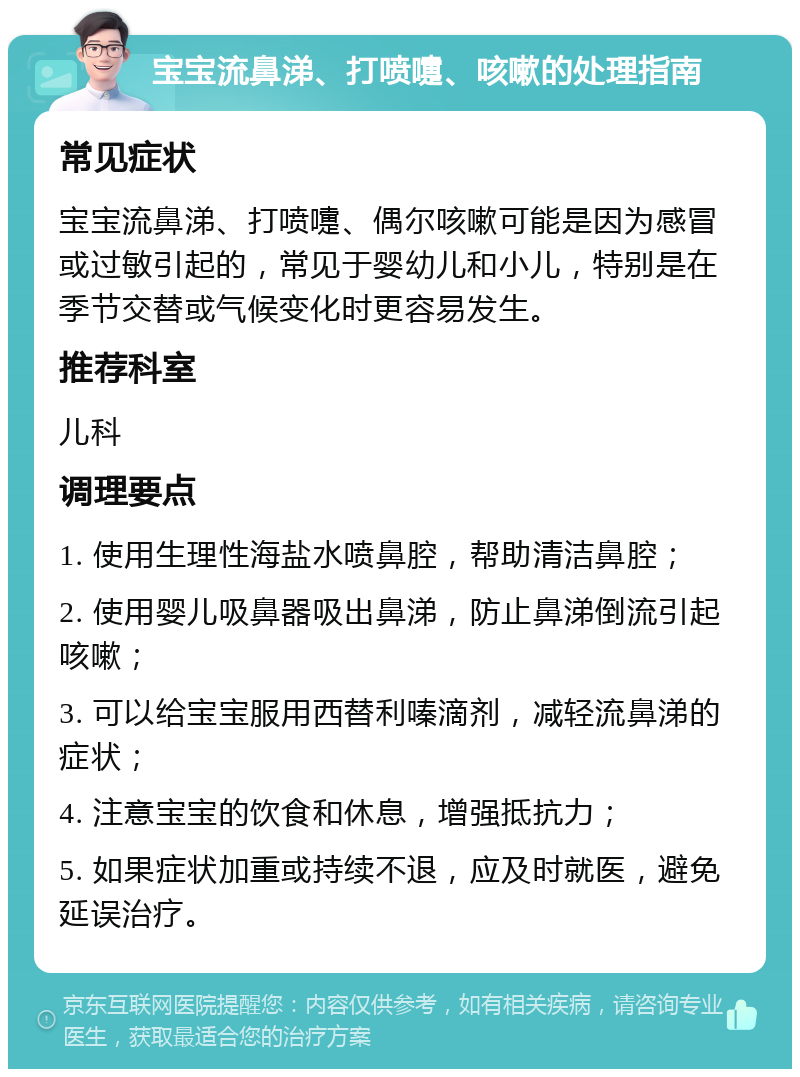 宝宝流鼻涕、打喷嚏、咳嗽的处理指南 常见症状 宝宝流鼻涕、打喷嚏、偶尔咳嗽可能是因为感冒或过敏引起的，常见于婴幼儿和小儿，特别是在季节交替或气候变化时更容易发生。 推荐科室 儿科 调理要点 1. 使用生理性海盐水喷鼻腔，帮助清洁鼻腔； 2. 使用婴儿吸鼻器吸出鼻涕，防止鼻涕倒流引起咳嗽； 3. 可以给宝宝服用西替利嗪滴剂，减轻流鼻涕的症状； 4. 注意宝宝的饮食和休息，增强抵抗力； 5. 如果症状加重或持续不退，应及时就医，避免延误治疗。