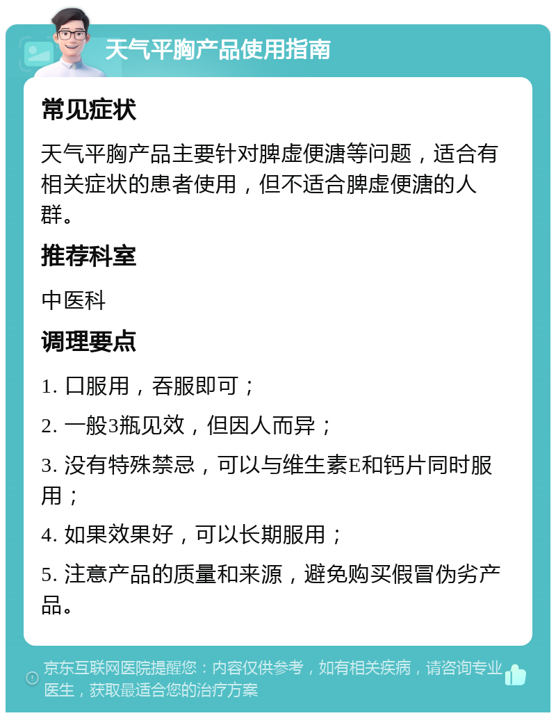 天气平胸产品使用指南 常见症状 天气平胸产品主要针对脾虚便溏等问题，适合有相关症状的患者使用，但不适合脾虚便溏的人群。 推荐科室 中医科 调理要点 1. 口服用，吞服即可； 2. 一般3瓶见效，但因人而异； 3. 没有特殊禁忌，可以与维生素E和钙片同时服用； 4. 如果效果好，可以长期服用； 5. 注意产品的质量和来源，避免购买假冒伪劣产品。