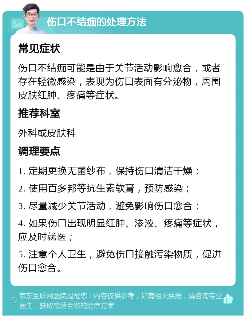 伤口不结痂的处理方法 常见症状 伤口不结痂可能是由于关节活动影响愈合，或者存在轻微感染，表现为伤口表面有分泌物，周围皮肤红肿、疼痛等症状。 推荐科室 外科或皮肤科 调理要点 1. 定期更换无菌纱布，保持伤口清洁干燥； 2. 使用百多邦等抗生素软膏，预防感染； 3. 尽量减少关节活动，避免影响伤口愈合； 4. 如果伤口出现明显红肿、渗液、疼痛等症状，应及时就医； 5. 注意个人卫生，避免伤口接触污染物质，促进伤口愈合。