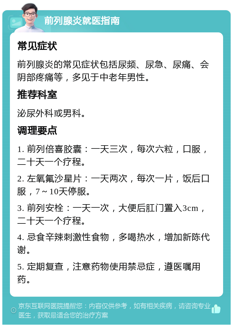 前列腺炎就医指南 常见症状 前列腺炎的常见症状包括尿频、尿急、尿痛、会阴部疼痛等，多见于中老年男性。 推荐科室 泌尿外科或男科。 调理要点 1. 前列倍喜胶囊：一天三次，每次六粒，口服，二十天一个疗程。 2. 左氧氟沙星片：一天两次，每次一片，饭后口服，7～10天停服。 3. 前列安栓：一天一次，大便后肛门置入3cm，二十天一个疗程。 4. 忌食辛辣刺激性食物，多喝热水，增加新陈代谢。 5. 定期复查，注意药物使用禁忌症，遵医嘱用药。