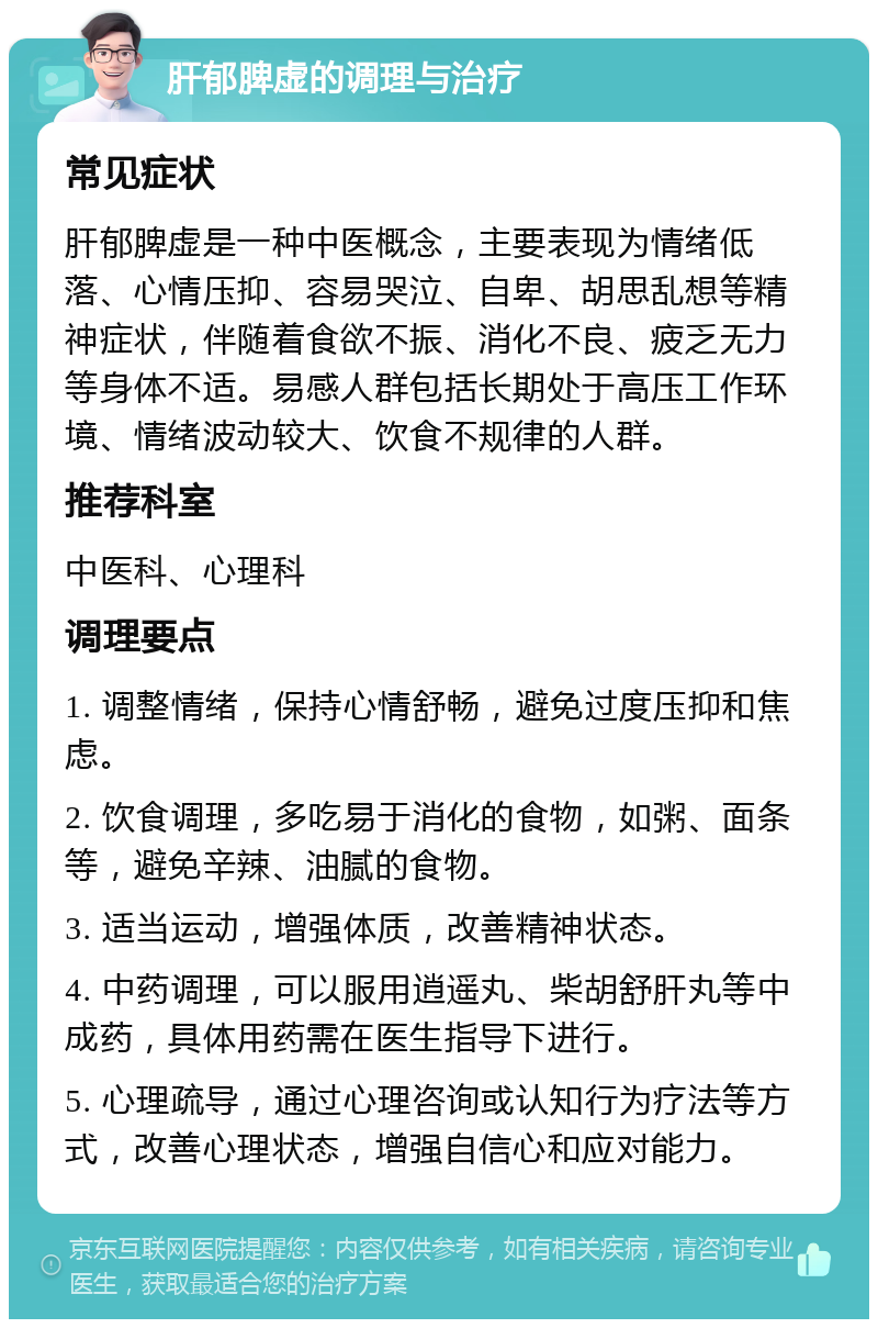 肝郁脾虚的调理与治疗 常见症状 肝郁脾虚是一种中医概念，主要表现为情绪低落、心情压抑、容易哭泣、自卑、胡思乱想等精神症状，伴随着食欲不振、消化不良、疲乏无力等身体不适。易感人群包括长期处于高压工作环境、情绪波动较大、饮食不规律的人群。 推荐科室 中医科、心理科 调理要点 1. 调整情绪，保持心情舒畅，避免过度压抑和焦虑。 2. 饮食调理，多吃易于消化的食物，如粥、面条等，避免辛辣、油腻的食物。 3. 适当运动，增强体质，改善精神状态。 4. 中药调理，可以服用逍遥丸、柴胡舒肝丸等中成药，具体用药需在医生指导下进行。 5. 心理疏导，通过心理咨询或认知行为疗法等方式，改善心理状态，增强自信心和应对能力。