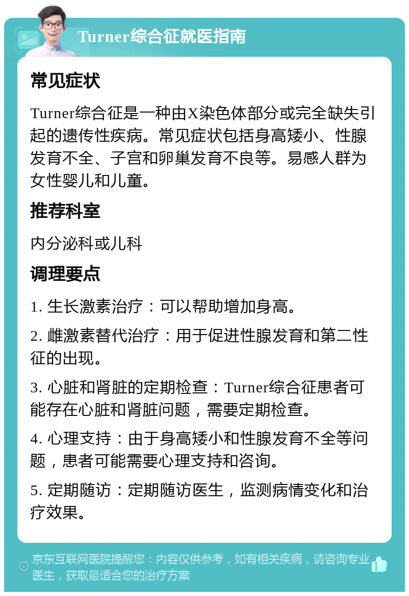 Turner综合征就医指南 常见症状 Turner综合征是一种由X染色体部分或完全缺失引起的遗传性疾病。常见症状包括身高矮小、性腺发育不全、子宫和卵巢发育不良等。易感人群为女性婴儿和儿童。 推荐科室 内分泌科或儿科 调理要点 1. 生长激素治疗：可以帮助增加身高。 2. 雌激素替代治疗：用于促进性腺发育和第二性征的出现。 3. 心脏和肾脏的定期检查：Turner综合征患者可能存在心脏和肾脏问题，需要定期检查。 4. 心理支持：由于身高矮小和性腺发育不全等问题，患者可能需要心理支持和咨询。 5. 定期随访：定期随访医生，监测病情变化和治疗效果。