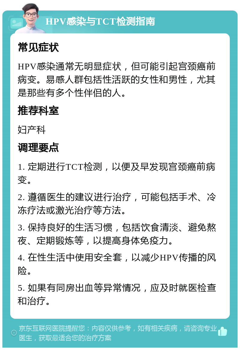 HPV感染与TCT检测指南 常见症状 HPV感染通常无明显症状，但可能引起宫颈癌前病变。易感人群包括性活跃的女性和男性，尤其是那些有多个性伴侣的人。 推荐科室 妇产科 调理要点 1. 定期进行TCT检测，以便及早发现宫颈癌前病变。 2. 遵循医生的建议进行治疗，可能包括手术、冷冻疗法或激光治疗等方法。 3. 保持良好的生活习惯，包括饮食清淡、避免熬夜、定期锻炼等，以提高身体免疫力。 4. 在性生活中使用安全套，以减少HPV传播的风险。 5. 如果有同房出血等异常情况，应及时就医检查和治疗。