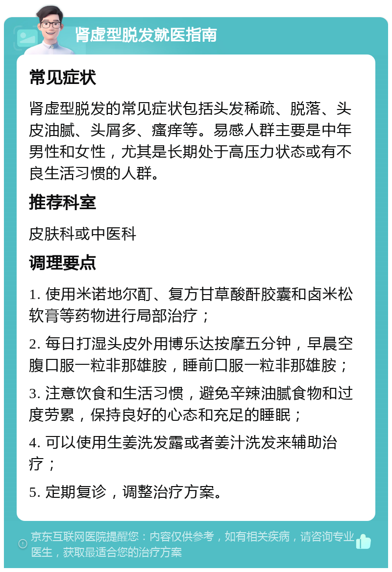 肾虚型脱发就医指南 常见症状 肾虚型脱发的常见症状包括头发稀疏、脱落、头皮油腻、头屑多、瘙痒等。易感人群主要是中年男性和女性，尤其是长期处于高压力状态或有不良生活习惯的人群。 推荐科室 皮肤科或中医科 调理要点 1. 使用米诺地尔酊、复方甘草酸酐胶囊和卤米松软膏等药物进行局部治疗； 2. 每日打湿头皮外用博乐达按摩五分钟，早晨空腹口服一粒非那雄胺，睡前口服一粒非那雄胺； 3. 注意饮食和生活习惯，避免辛辣油腻食物和过度劳累，保持良好的心态和充足的睡眠； 4. 可以使用生姜洗发露或者姜汁洗发来辅助治疗； 5. 定期复诊，调整治疗方案。