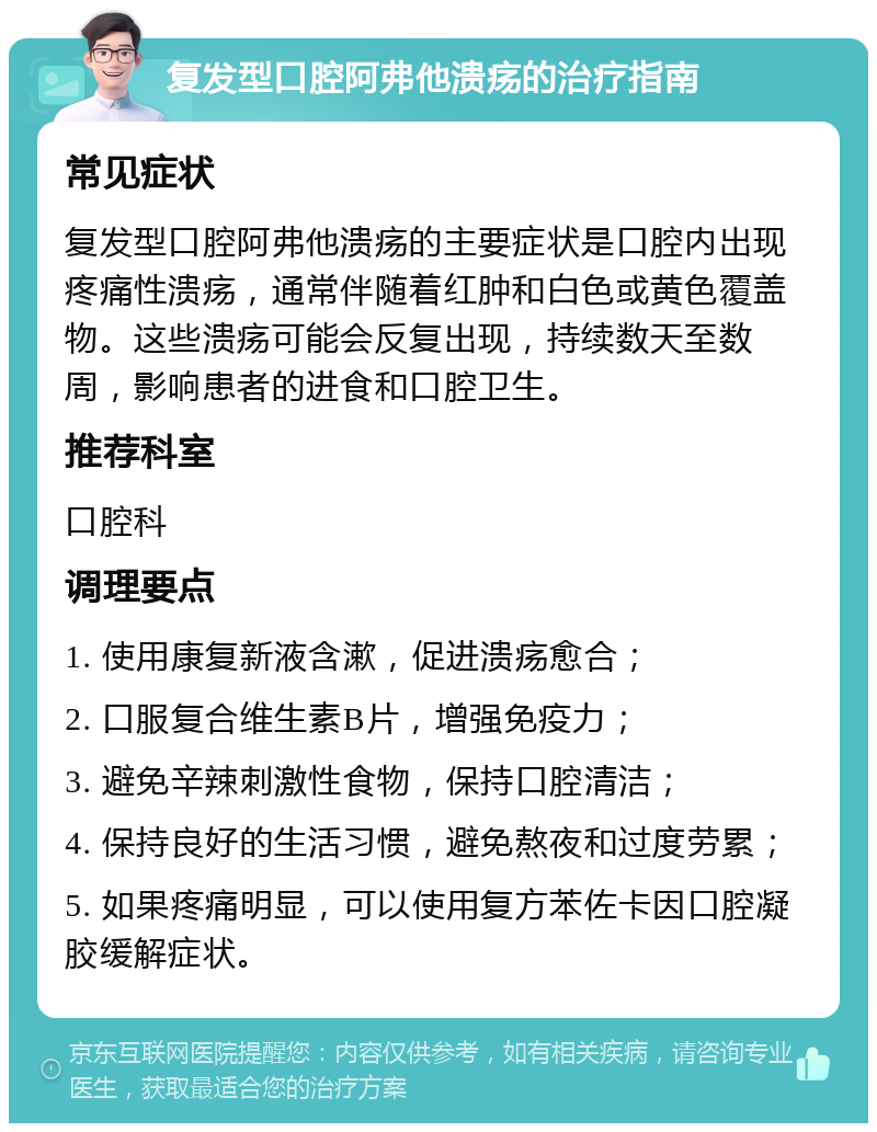 复发型口腔阿弗他溃疡的治疗指南 常见症状 复发型口腔阿弗他溃疡的主要症状是口腔内出现疼痛性溃疡，通常伴随着红肿和白色或黄色覆盖物。这些溃疡可能会反复出现，持续数天至数周，影响患者的进食和口腔卫生。 推荐科室 口腔科 调理要点 1. 使用康复新液含漱，促进溃疡愈合； 2. 口服复合维生素B片，增强免疫力； 3. 避免辛辣刺激性食物，保持口腔清洁； 4. 保持良好的生活习惯，避免熬夜和过度劳累； 5. 如果疼痛明显，可以使用复方苯佐卡因口腔凝胶缓解症状。