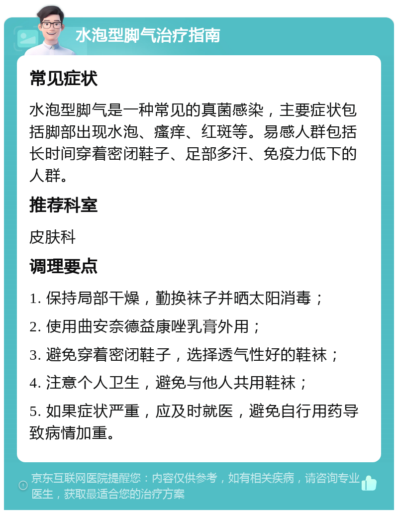 水泡型脚气治疗指南 常见症状 水泡型脚气是一种常见的真菌感染，主要症状包括脚部出现水泡、瘙痒、红斑等。易感人群包括长时间穿着密闭鞋子、足部多汗、免疫力低下的人群。 推荐科室 皮肤科 调理要点 1. 保持局部干燥，勤换袜子并晒太阳消毒； 2. 使用曲安奈德益康唑乳膏外用； 3. 避免穿着密闭鞋子，选择透气性好的鞋袜； 4. 注意个人卫生，避免与他人共用鞋袜； 5. 如果症状严重，应及时就医，避免自行用药导致病情加重。