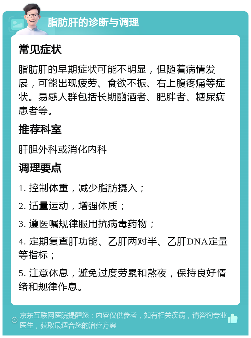 脂肪肝的诊断与调理 常见症状 脂肪肝的早期症状可能不明显，但随着病情发展，可能出现疲劳、食欲不振、右上腹疼痛等症状。易感人群包括长期酗酒者、肥胖者、糖尿病患者等。 推荐科室 肝胆外科或消化内科 调理要点 1. 控制体重，减少脂肪摄入； 2. 适量运动，增强体质； 3. 遵医嘱规律服用抗病毒药物； 4. 定期复查肝功能、乙肝两对半、乙肝DNA定量等指标； 5. 注意休息，避免过度劳累和熬夜，保持良好情绪和规律作息。