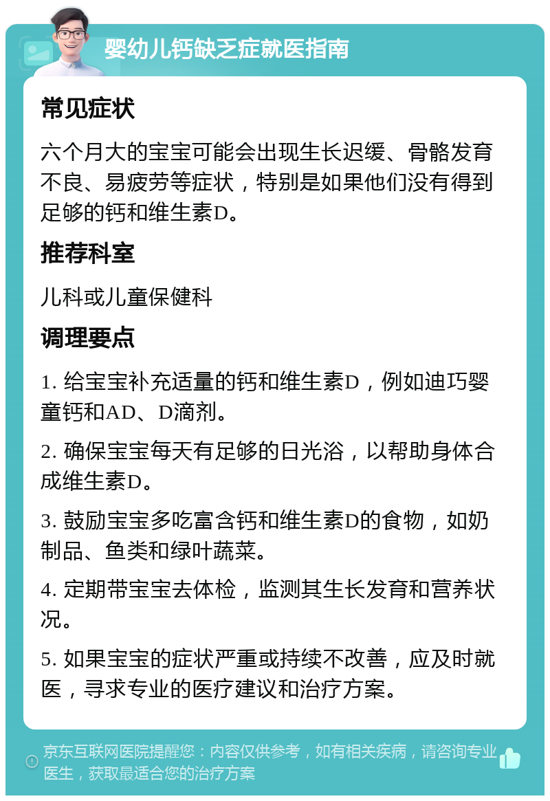 婴幼儿钙缺乏症就医指南 常见症状 六个月大的宝宝可能会出现生长迟缓、骨骼发育不良、易疲劳等症状，特别是如果他们没有得到足够的钙和维生素D。 推荐科室 儿科或儿童保健科 调理要点 1. 给宝宝补充适量的钙和维生素D，例如迪巧婴童钙和AD、D滴剂。 2. 确保宝宝每天有足够的日光浴，以帮助身体合成维生素D。 3. 鼓励宝宝多吃富含钙和维生素D的食物，如奶制品、鱼类和绿叶蔬菜。 4. 定期带宝宝去体检，监测其生长发育和营养状况。 5. 如果宝宝的症状严重或持续不改善，应及时就医，寻求专业的医疗建议和治疗方案。