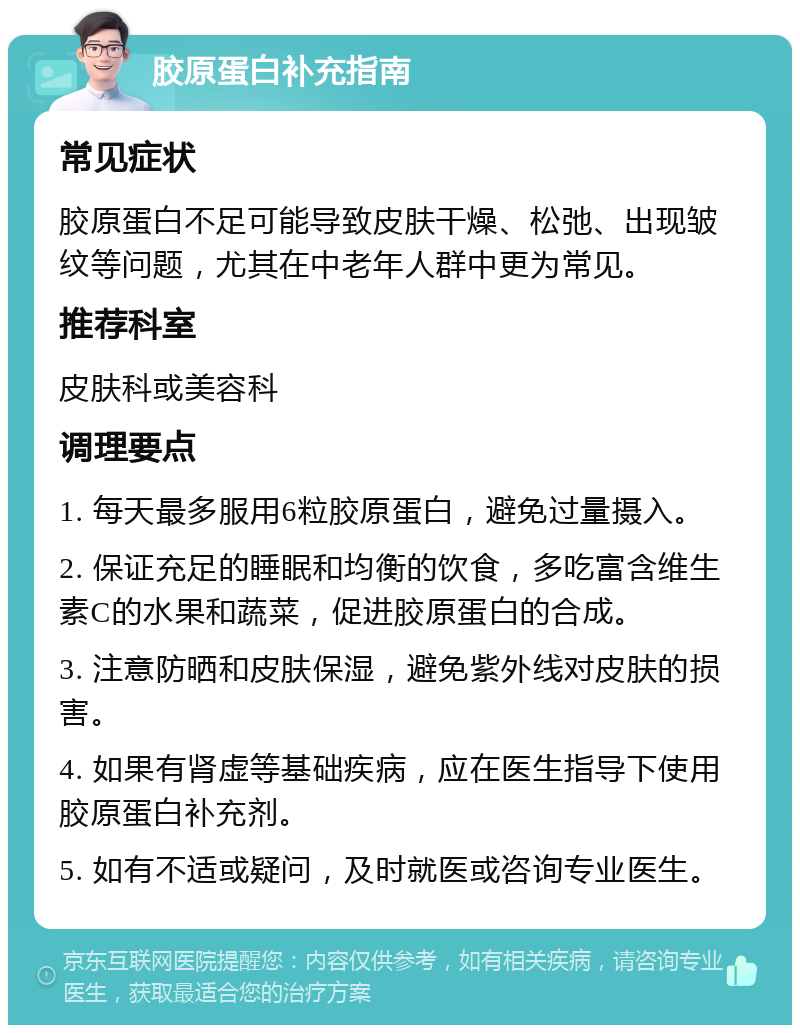 胶原蛋白补充指南 常见症状 胶原蛋白不足可能导致皮肤干燥、松弛、出现皱纹等问题，尤其在中老年人群中更为常见。 推荐科室 皮肤科或美容科 调理要点 1. 每天最多服用6粒胶原蛋白，避免过量摄入。 2. 保证充足的睡眠和均衡的饮食，多吃富含维生素C的水果和蔬菜，促进胶原蛋白的合成。 3. 注意防晒和皮肤保湿，避免紫外线对皮肤的损害。 4. 如果有肾虚等基础疾病，应在医生指导下使用胶原蛋白补充剂。 5. 如有不适或疑问，及时就医或咨询专业医生。