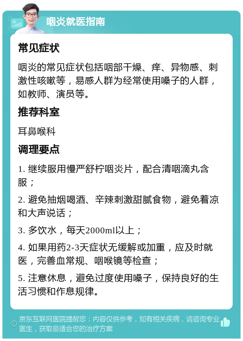 咽炎就医指南 常见症状 咽炎的常见症状包括咽部干燥、痒、异物感、刺激性咳嗽等，易感人群为经常使用嗓子的人群，如教师、演员等。 推荐科室 耳鼻喉科 调理要点 1. 继续服用慢严舒柠咽炎片，配合清咽滴丸含服； 2. 避免抽烟喝酒、辛辣刺激甜腻食物，避免着凉和大声说话； 3. 多饮水，每天2000ml以上； 4. 如果用药2-3天症状无缓解或加重，应及时就医，完善血常规、咽喉镜等检查； 5. 注意休息，避免过度使用嗓子，保持良好的生活习惯和作息规律。