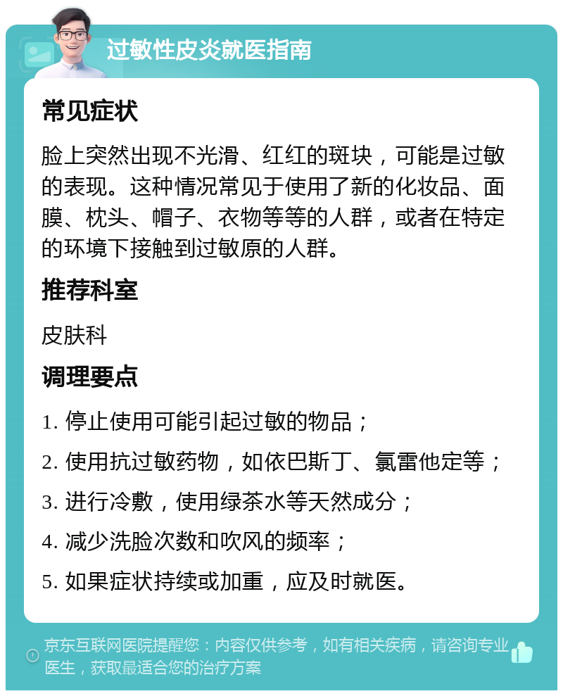 过敏性皮炎就医指南 常见症状 脸上突然出现不光滑、红红的斑块，可能是过敏的表现。这种情况常见于使用了新的化妆品、面膜、枕头、帽子、衣物等等的人群，或者在特定的环境下接触到过敏原的人群。 推荐科室 皮肤科 调理要点 1. 停止使用可能引起过敏的物品； 2. 使用抗过敏药物，如依巴斯丁、氯雷他定等； 3. 进行冷敷，使用绿茶水等天然成分； 4. 减少洗脸次数和吹风的频率； 5. 如果症状持续或加重，应及时就医。